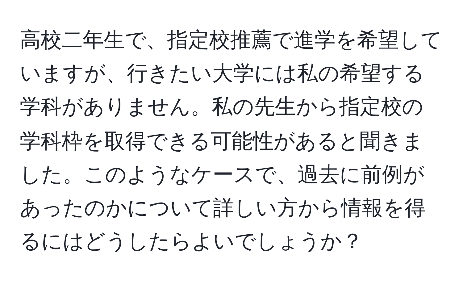 高校二年生で、指定校推薦で進学を希望していますが、行きたい大学には私の希望する学科がありません。私の先生から指定校の学科枠を取得できる可能性があると聞きました。このようなケースで、過去に前例があったのかについて詳しい方から情報を得るにはどうしたらよいでしょうか？