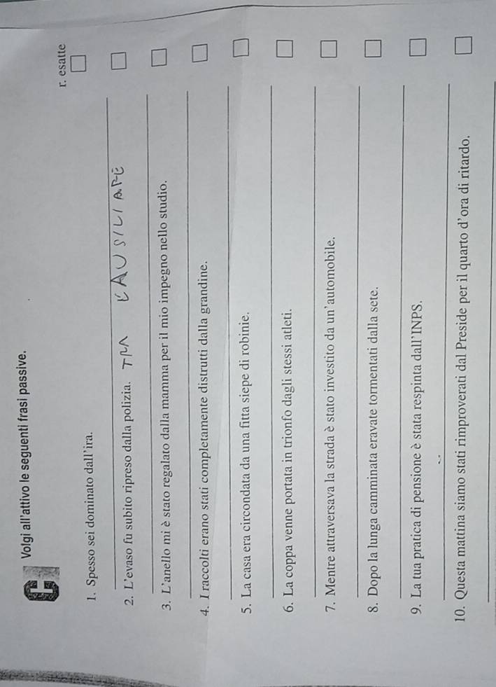 Volgi all’attivo le seguenti frasi passive. 
r. esatte 
1. Spesso sei dominato dall’ira. 
_ 
_ 
2. L’evaso fu subito ripreso dalla polizia. 
_ 
3. L'anello mi è stato regalato dalla mamma per il mio impegno nello studio. 
_ 
4. I raccolti erano stati completamente distrutti dalla grandine. 
_ 
5. La casa era circondata da una fitta siepe di robinie. 
_ 
6. La coppa venne portata in trionfo dagli stessi atleti. 
_ 
7. Mentre attraversava la strada è stato investito da un’automobile. 
_ 
8. Dopo la lunga camminata eravate tormentati dalla sete. 
_ 
9. La tua pratica di pensione è stata respinta dall’INPS. 
_ 
10. Questa mattina siamo stati rimproverati dal Preside per il quarto d’ora di ritardo. 
_