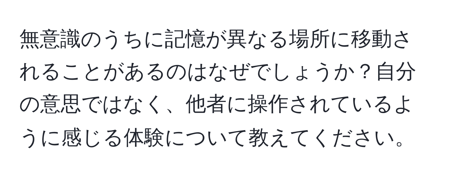 無意識のうちに記憶が異なる場所に移動されることがあるのはなぜでしょうか？自分の意思ではなく、他者に操作されているように感じる体験について教えてください。