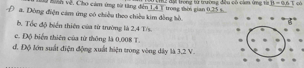 cm2 đặt trong từ trường đêu có cảm ứng từ B=0.6T có
u hình về. Cho cảm ứng từ tăng đến 1,4 T trong thời gian 0,25 s.
a. Dòng điện cảm ứng có chiều theo chiều kim đồng hồ.
b. Tốc độ biến thiên của từ trường là 2,4 T/s.
c. Độ biến thiên của từ thông là 0,008 T.
d. Độ lớn suất điện động xuất hiện trong vòng dây là 3,2 V.