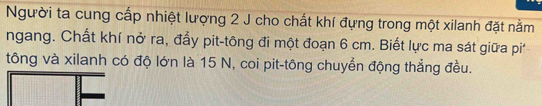 Người ta cung cấp nhiệt lượng 2 J cho chất khí đựng trong một xilanh đặt nằm 
ngang. Chất khí nở ra, đẩy pit-tông đi một đoạn 6 cm. Biết lực ma sát giữa pi 
tông và xilanh có độ lớn là 15 N, coi pit-tông chuyển động thẳng đều.