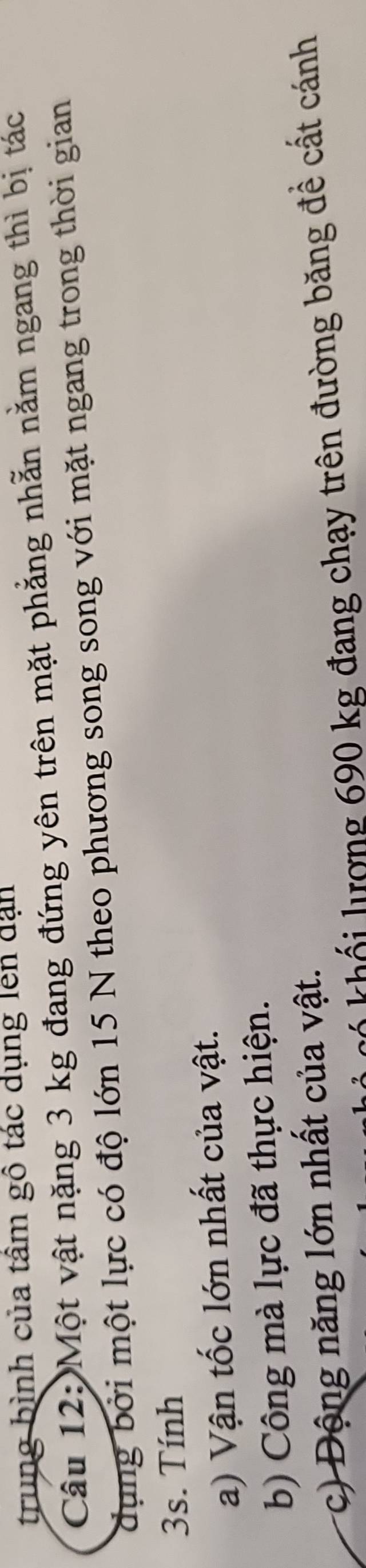 trung bình của tâm gô tác dụng lên dạn 
Câu 12: Một vật nặng 3 kg đang đứng yên trên mặt phẳng nhẫn nằm ngang thì bị tác 
dụng bởi một lực có độ lớn 15 N theo phương song song với mặt ngang trong thời gian
3s. Tính 
a) Vận tốc lớn nhất của vật. 
b) Công mà lực đã thực hiện. 
c) Động năng lớn nhất của vật. 
ư 90 kg đang chạy trên đường băng đề cất cánh