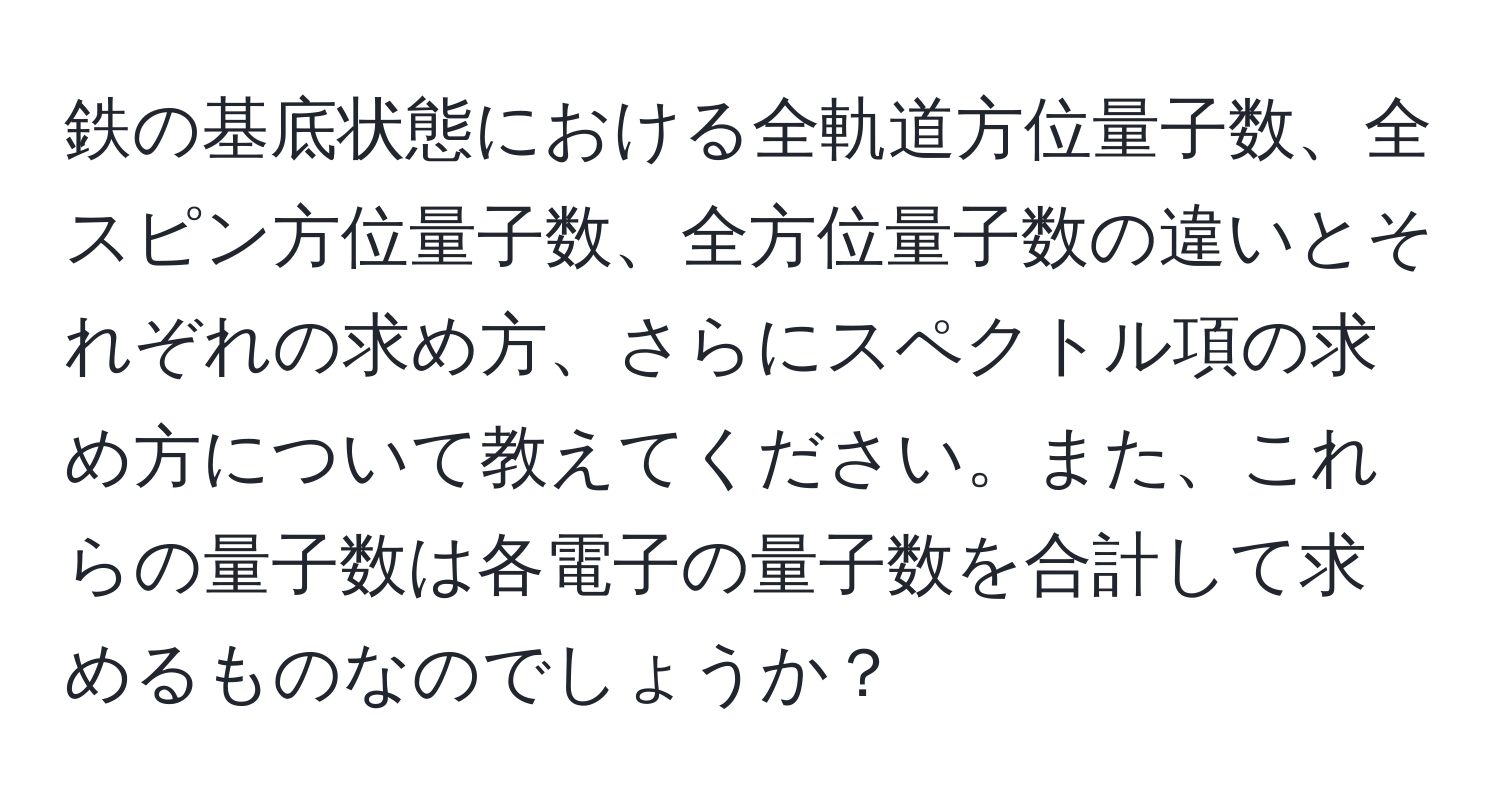 鉄の基底状態における全軌道方位量子数、全スピン方位量子数、全方位量子数の違いとそれぞれの求め方、さらにスペクトル項の求め方について教えてください。また、これらの量子数は各電子の量子数を合計して求めるものなのでしょうか？