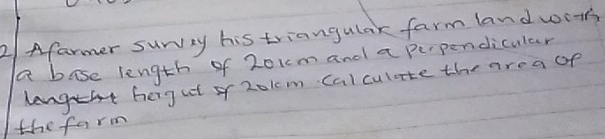 2/ Afarmer suwvey his triangulak farm land wot 
a bose length of 201m and a perpendicular 
ghergat o 2o1cm calculate the area of 
the farm