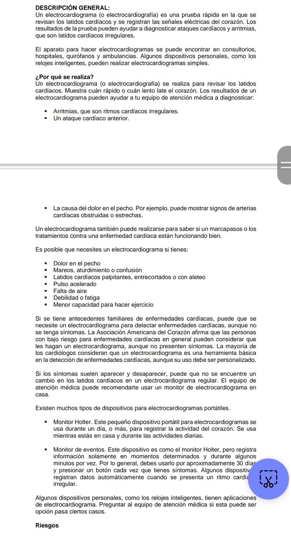 DESCRIPCIÓN GENERAL:
Un electrocardiograma (o electrocardiografía) es una prueba rápida en la que se
revisan los latidos cardíacos y se registran las señales eléctricas del corazón. Los
resultados de la prueba pueden ayudar a diagnosticar ataques cardíacos y arritmias,
que son latidos cardíacos irregulares.
El aparato para hacer electrocardiogramas se puede encontrar en consultorios,
hospitales, quirófanos y ambulancias. Algunos dispositivos personales, como los
relojes inteligentes, pueden realizar electrocardiogramas simples.
¿Por qué se realiza?
Un electrocardiograma (o electrocardiografía) se realiza para revisar los latidos
cardíacos. Muestra cuán rápido o cuán lento late el corazón. Los resultados de un
electrocardiograma pueden ayudar a tu equipo de atención médica a diagnosticar:
Arritmias, que son ritmos cardíacos irregulares.
Un ataque cardíaco anterior.
La causa del dolor en el pecho. Por ejemplo, puede mostrar signos de arterias
cardíacas obstruidas o estrechas.
Un electrocardiograma también puede realizarse para saber si un marcapasos o los
tratamientos contra una enfermedad cardíaca están funcionando bien.
Es posible que necesites un electrocardiograma si tienes:
Dolor en el pecho
Mareos, aturdimiento o confusión
Latidos cardíacos palpitantes, entrecortados o con aleteo
Pulso acelerado
Falta de aire
Debilidad o fatiga
Menor capacidad para hacer ejercicio
Si se tiene antecedentes familiares de enfermedades cardíacas, puede que se
necesite un electrocardiograma para detectar enfermedades cardíacas, aunque no
se tenga síntomas. La Asociación Americana del Corazón afirma que las personas
con bajo riesgo para enfermedades cardíacas en general pueden considerar que
les hagan un electrocardiograma, aunque no presenten síntomas. La mayoría de
los cardiólogos consideran que un electrocardiograma es una herramienta básica
en la detección de enfermedades cardíacas, aunque su uso debe ser personalizado.
Si los síntomas suelen aparecer y desaparecer, puede que no se encuentre un
cambio en los latidos cardíacos en un electrocardiograma regular. El equipo de
atención médica puede recomendarte usar un monitor de electrocardiograma en
casa.
Existen muchos tipos de dispositivos para electrocardiogramas portátiles.
Monitor Holter. Este pequeño dispositivo portátil para electrocardiogramas se
usa durante un día, o más, para registrar la actividad del corazón. Se usa
mientras estás en casa y durante las actividades diarias.
Monitor de eventos. Este dispositivo es como el monitor Holter, pero registra
información solamente en momentos determinados y durante algunos
minutos por vez. Por lo general, debes usarlo por aproximadamente 30 días
y presionar un botón cada vez que tienes síntomas. Algunos dispositiv
registran datos automáticamente cuando se presenta un ritmo cardía
irregular.
Algunos dispositivos personales, como los relojes inteligentes, tienen aplicaciones
de electrocardiograma. Preguntar al equipo de atención médica si esta puede ser
opción pasa ciertos casos.
Riesgos