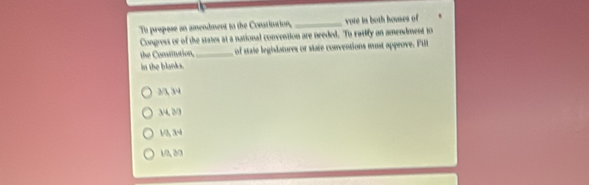 Tu propese an amendment to the Constitution, _vote in both houses of 
Congress or of the states at a national convention are needed. Tu ratify an amendment to
the Constitution,_ of state legislatures or state conventions must approve. Fill
in the blanks.
3/3, 3/4
34, B/3
1/3, 34
1/3, 20