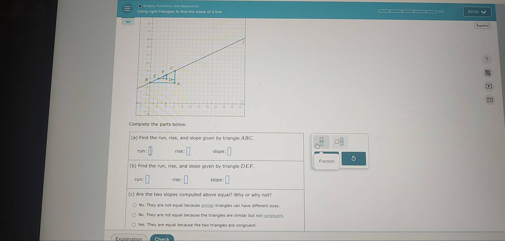 〇 Graphs, Functions, and Sequences
Using right triangles to find the slope of a line Anna
Español
?
Complete the parts below.
(a) Find the run, rise, and slope given by triangle ABC.
 □ /□   □  □ /□  
2 
rise: slope:
Fraction 5
(b) Find the run, rise, and slope given by triangle DEF.
run: rise: □ slope:
(c) Are the two slopes computed above equal? Why or why not?
No. They are not equal because similar triangles can have different sizes.
No. They are not equal because the triangles are similar but not congruent.
Yes. They are equal because the two triangles are congruent
Explanation Check