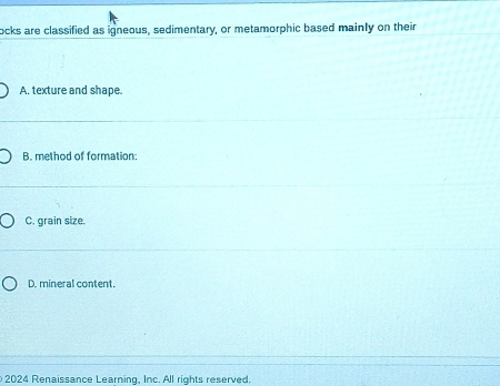 ocks are classified as igneous, sedimentary, or metamorphic based mainly on their
A, texture and shape.
B. method of formation:
C. grain size.
D. mineral content.
2024 Renaissance Learning, Inc. All rights reserved.