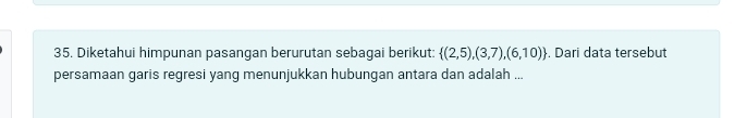 Diketahui himpunan pasangan berurutan sebagai berikut:  (2,5),(3,7),(6,10). Dari data tersebut 
persamaan garis regresi yang menunjukkan hubungan antara dan adalah ...