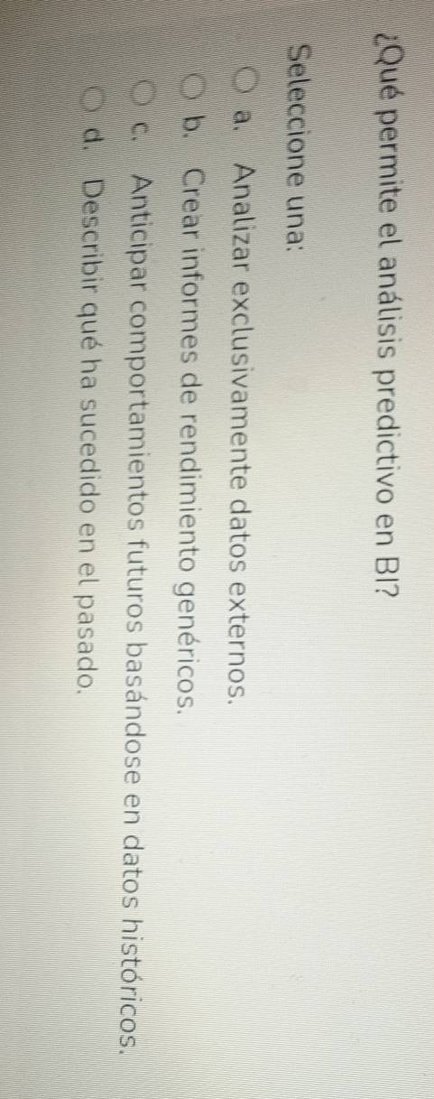 ¿ Qué permite el análisis predictivo en BI?
Seleccione una:
a. Analizar exclusivamente datos externos.
b. Crear informes de rendimiento genéricos.
c. Anticipar comportamientos futuros basándose en datos históricos.
d. Describir qué ha sucedido en el pasado.