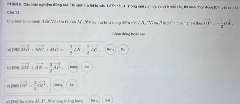 PHAN II. Câu trắc nghiệm đúng sai. Thí sinh trả lời từ câu 1 đến câu 4. Trong mỗi ý a), b), c), d) ở mỗi câu, thí sinh chọn đúng (Đ) hoặc sai (S) 
Câu 13 
Cho hình bình hành ABCD, tâm O. Gọi M, N theo thứ tự là trung điểm của AB, CD và P là điểm thoả mãn hệ thức vector OP=- 1/3 vector OA. 
Chọn đúng hoặc sai 
e) [VD] vector MB+vector MC+vector MD=- 1/2 vector AB+ 2/3 vector AC. Đúng Sai 
b) [T HI ||vector AM+vector AN|= 3/2 vector AP. Đúng Sai 
c) [NB] vector OP= 2/3 vector OC. Đúng Sai 
d) [TH] Ba điểm B, P, N không thắng hàng. Đúng Sai