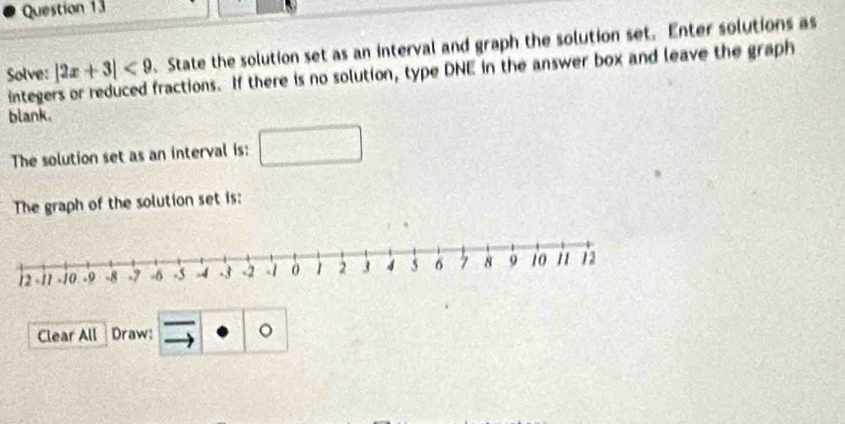 Solve: |2x+3|<9</tex> . State the solution set as an interval and graph the solution set. Enter solutions as 
intege fractions. If there is no solution, type DNE in the answer box and leave the graph 
blank. 
The solution set as an interval is: 
The graph of the solution set is: 
Clear All Draw: 。