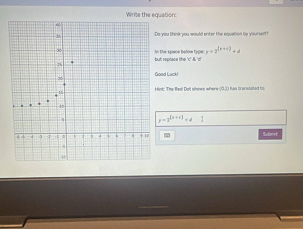 Write the equation: 
you think you would enter the equation by yourself? 
he space below type: y=2^((x+c))+d
replace the 'c' & 'd' 
od Luck! 
t: The Red Dot shows where I [0 _  ) has translated to.
y=2^((x+c))+d T 
Submit