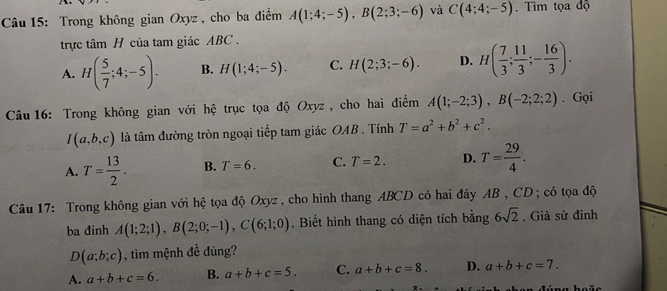 Trong không gian Oxyz , cho ba điểm A(1;4;-5), B(2;3;-6) và C(4;4;-5). Tìm tọa độ
trực tâm H của tam giác ABC.
A. H( 5/7 ;4;-5). B. H(1;4;-5). C. H(2;3;-6). D. H( 7/3 ; 11/3 ;- 16/3 ). 
Câu 16: Trong không gian với hệ trục tọa độ Oxyz, cho hai điểm A(1;-2;3), B(-2;2;2). Gọi
I(a,b,c) là tâm đường tròn ngoại tiếp tam giác OAB. Tính T=a^2+b^2+c^2.
A. T= 13/2 .
B. T=6.
C. T=2.
D. T= 29/4 . 
Câu 17: Trong không gian với hệ tọa độ Oxyz , cho hình thang ABCD có hai đáy AB , CD; có tọa độ
ba đinh A(1;2;1), B(2;0;-1), C(6;1;0). Biết hình thang có diện tích bằng 6sqrt(2). Giả sử đinh
D(a;b;c) , tìm mệnh đề dúng?
A. a+b+c=6. B. a+b+c=5. C. a+b+c=8. D. a+b+c=7.