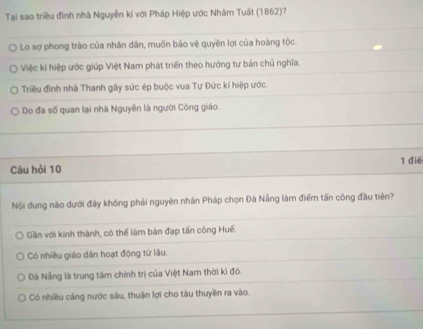 Tại sao triều đình nhà Nguyễn kí với Pháp Hiệp ước Nhâm Tuất (1862)?
Lo sợ phong trào của nhân dân, muốn bảo vệ quyền lợi của hoàng tộc.
Việc kí hiệp ước giúp Việt Nam phát triển theo hướng tư bản chủ nghĩa.
Triều đình nhà Thanh gây sức ép buộc vua Tự Đức kí hiệp ước.
Do đa số quan lại nhà Nguyễn là người Công giáo.
Câu hỏi 10 1 điể
Nội dung nào dưới đãy không phái nguyên nhân Pháp chọn Đà Nẵng làm điểm tấn công đầu tiên?
Gần với kinh thành, có thể làm bàn đạp tấn công Huế.
Có nhiều giáo dân hoạt động từ lâu.
Đà Nẵng là trung tâm chính trị của Việt Nam thời kì đó.
Có nhiều cảng nước sâu, thuận lợi cho tàu thuyền ra vào.