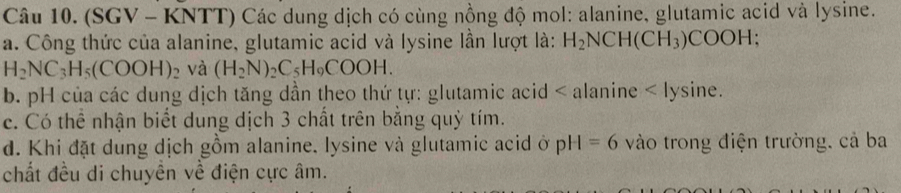 (SGV - KNTT) Các dung dịch có cùng nồng độ mol: alanine, glutamic acid và lysine. 
a. Công thức của alanine, glutamic acid và lysine lần lượt là: H_2NCH(CH_3)COOH;
H_2NC_3H_5(COOH)_2 và (H_2N)_2C_5H_9COOH. 
b. pH của các dung dịch tăng dần theo thứ tự: glutamic acid < alanine < lysine. 
c. Có thể nhận biết dung địch  3 chất trên bằng quỷ tím. 
d. Khi đặt dung dịch gồm alanine, lysine và glutamic acid ở pH=6 vào trong điện trường, cả ba 
chất đều di chuyền về điện cực âm.