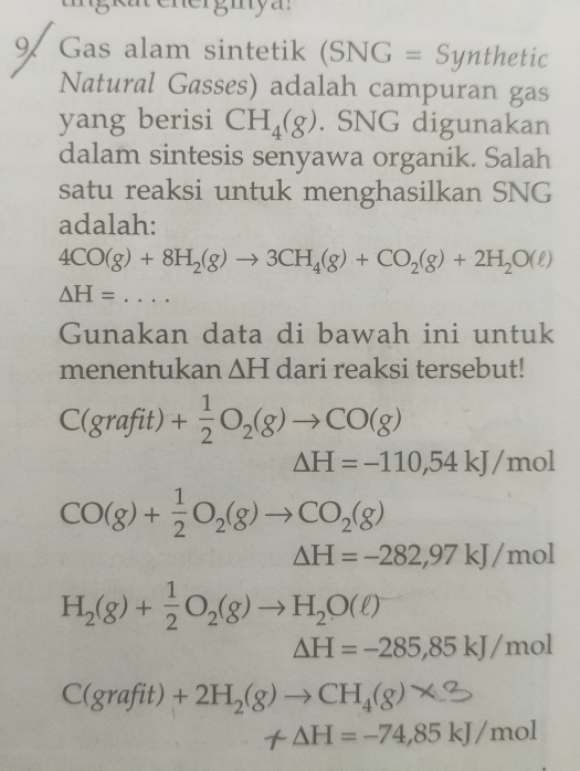 tng kat ener g in y a. 
9. Gas alam sintetik (SNG=Synthetic
Natural Gasses) adalah campuran gas 
yang berisi CH_4(g). SNG digunakan 
dalam sintesis senyawa organik. Salah 
satu reaksi untuk menghasilkan SNG 
adalah:
4CO(g)+8H_2(g)to 3CH_4(g)+CO_2(g)+2H_2O(ell )
△ H=... 
Gunakan data di bawah ini untuk 
menentukan △ H dari reaksi tersebut!
C(grafit)+ 1/2 O_2(g)to CO(g)
Delta H=-110,54kJ/mol
CO(g)+ 1/2 O_2(g)to CO_2(g)
Delta H=-282,97kJ/mol
H_2(g)+ 1/2 O_2(g)to H_2O(ell )
△ H=-285,85kJ/mol
C(grafit)+2H_2(g)to CH_4(g)*
-△ H=-74,85kJ/mol