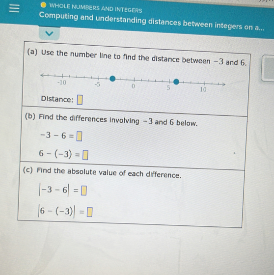 WHOLE NUMBERS AND INTEGERS 
Computing and understanding distances between integers on a... 
(a) Use the number line to find the distance between −3 and 6. 
Distance: 
(b) Find the differences involving −3 and 6 below.
-3-6=□
6-(-3)=□
(c) Find the absolute value of each difference.
|-3-6|=□
|6-(-3)|=□