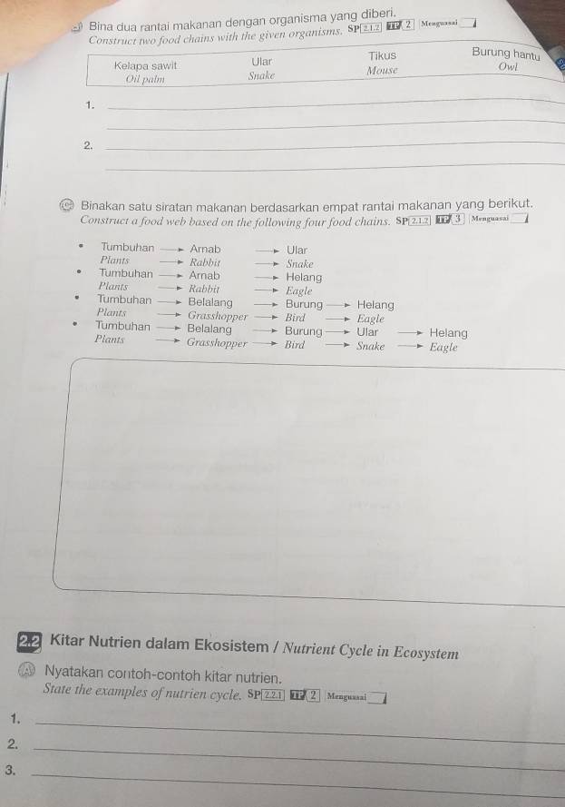 Bina dua rantai makanan dengan organisma yang diberi. Menguasai 
Construct two food chains with the given organisms. SP1 2 
Kelapa sawit Ular Tikus Burung hantu 
Oil palm Snake Mouse 
Owl 
1. 
_ 
_ 
2. 
_ 
_ 
Binakan satu siratan makanan berdasarkan empat rantai makanan yang berikut. 
Construct a food web based on the following four food chains. SP 212 TP ( 3 |Menguasai 
Tumbuhan Arnab Ular 
Plants Rabbit Snake 
Tumbuhan Arnab Helang 
Plants Rabbit Eagle 
Tumbuhan Belalang Burung Helang 
Plants Grasshopper Bird Eagle 
Tumbuhan Belalang Burung Ular Helang 
Plants Grasshopper Bird Snake Eagle
22 Kitar Nutrien dalam Ekosistem / Nutrient Cycle in Ecosystem 
④ Nyatakan contoh-contoh kitar nutrien. 
State the examples of nutrien cycle. SP|221 @( 2 Menguasai 
1._ 
2._ 
3._