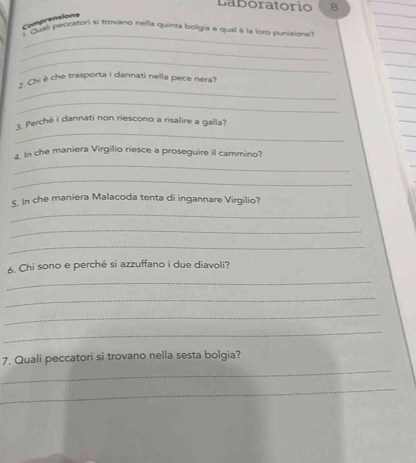 Laboratorio B 
Comprensione 
_ 
Quali peccatori si trovano nella quinta bolgia e qual è la loro punizione 
_ 
_ 
_ 
2. Chi è che trasporta i dannati nella pece nera? 
_ 
_ 
3. Perché i dannati non riescono a risalire a galla? 
4. In che maniera Virgilio riesce a proseguire il cammino? 
_ 
_ 
5. In che maniera Malacoda tenta di ingannare Virgilio? 
_ 
_ 
_ 
6. Chi sono e perché si azzuffano i due diavoli? 
_ 
_ 
_ 
_ 
_ 
7. Quali peccatori si trovano nella sesta bolgia? 
_