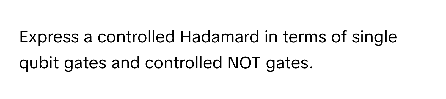 Express a controlled Hadamard in terms of single qubit gates and controlled NOT gates.