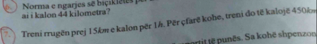 Norma e ngarjes sẽ biçikletes po 
ai i kalon 44 kilometra? 
7. Treni rrugën prej 15km e kalon për 1h. Për çfarë kohe, treni do të kalojë 450km
ortit te punës. Sa kohë shpenzon
