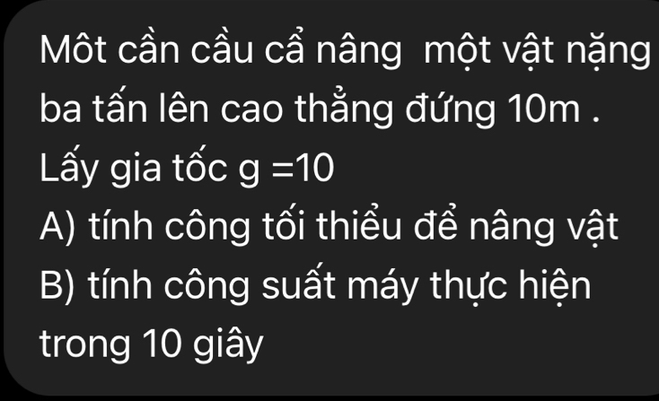 Một cần cầu cẩ nâng một vật nặng
ba tấn lên cao thẳng đứng 10m.
Lấy gia tốc g=10
A) tính công tối thiểu để nâng vật
B) tính công suất máy thực hiện
trong 10 giây