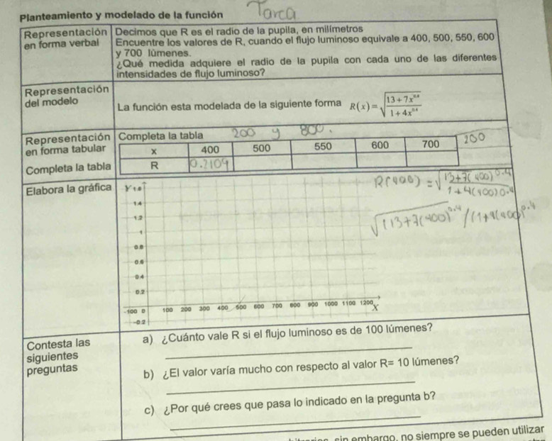 Elabora la gráfica Y 1.0
14
1.2
1
.
0.0
0 4
0.2
-100 0 100 200 300 400 500 600 700 600 900 1000 1100 1200
-0.2
_
Contesta las a) ¿Cuánto vale R si el flujo luminoso es de 100 lúmenes?
siguientes
_
preguntas b) ¿El valor varía mucho con respecto al valor R=10 lúmenes?
_
c) ¿Por qué crees que pasa lo indicado en la pregunta b?
rin embargo, no siempre se pueden utilizar