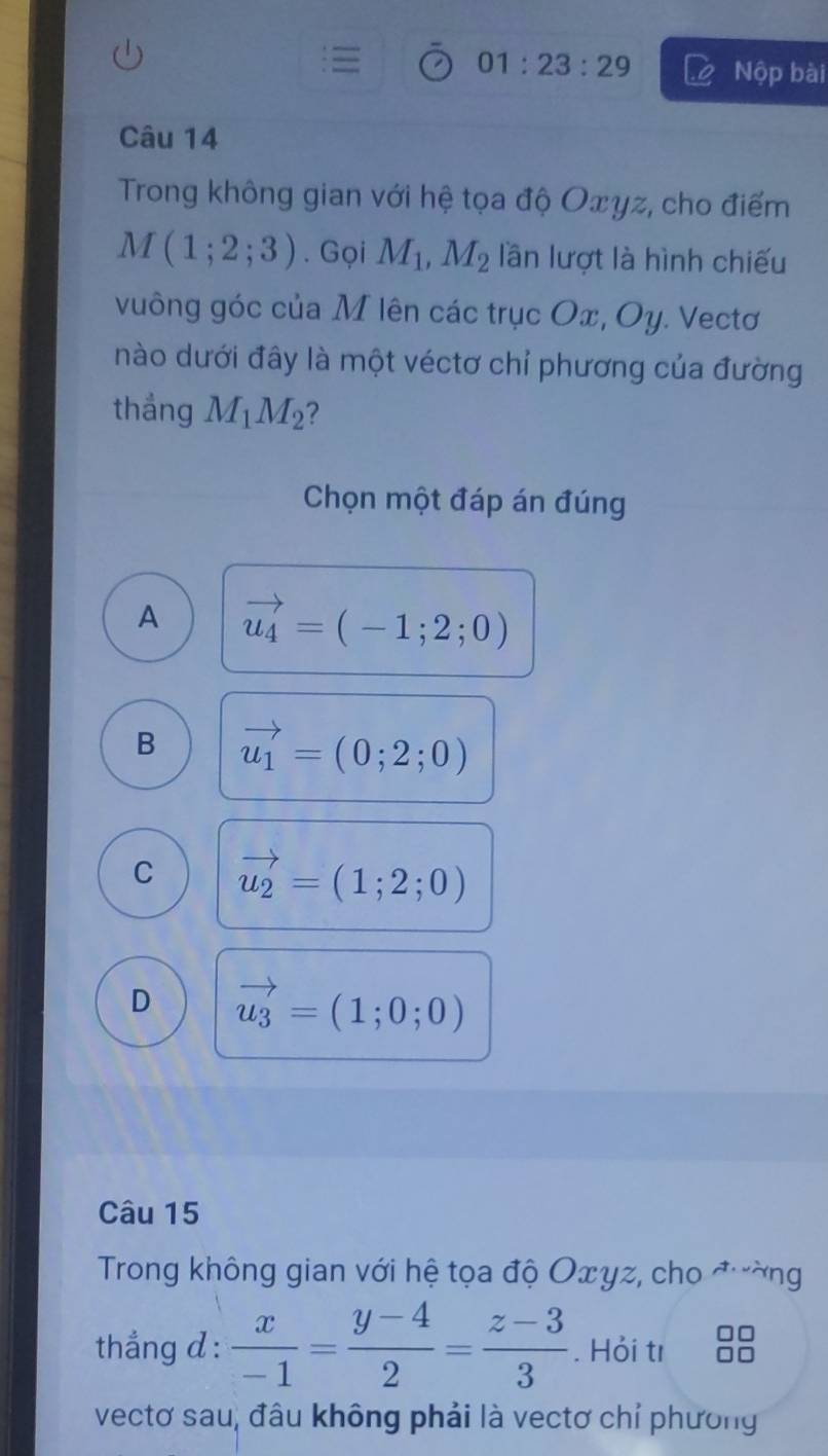 01:23:29 Nộp bài
Câu 14
Trong không gian với hệ tọa độ Oxyz, cho điểm
M(1;2;3). Gọi M_1, M_2 lần lượt là hình chiếu
vuông góc của M lên các trục Ox, Oy. Vectơ
nào dưới đây là một véctơ chỉ phương của đường
thắng M_1M_2 ?
Chọn một đáp án đúng
A vector u_4=(-1;2;0)
B vector u_1=(0;2;0)
C vector u_2=(1;2;0)
D vector u_3=(1;0;0)
Câu 15
Trong không gian với hệ tọa độ Oxyz, cho đường
thẳng d :  x/-1 = (y-4)/2 = (z-3)/3 . Hỏi tı
vectơ sau, đâu không phải là vectơ chỉ phương