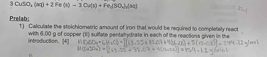 3CuSO_4(aq)+2Fe(s)to 3Cu(s)+Fe_2(SO_4)_3(aq)
Prelab: 
1) Calculate the stoichiometric amount of iron that would be required to completely react 
with 6.00 g of copper (II) sulfate pentahydrate in each of the reactions given in the 
introduction. [4] 
n