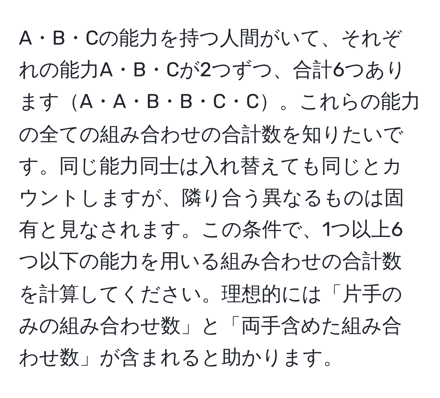 A・B・Cの能力を持つ人間がいて、それぞれの能力A・B・Cが2つずつ、合計6つありますA・A・B・B・C・C。これらの能力の全ての組み合わせの合計数を知りたいです。同じ能力同士は入れ替えても同じとカウントしますが、隣り合う異なるものは固有と見なされます。この条件で、1つ以上6つ以下の能力を用いる組み合わせの合計数を計算してください。理想的には「片手のみの組み合わせ数」と「両手含めた組み合わせ数」が含まれると助かります。