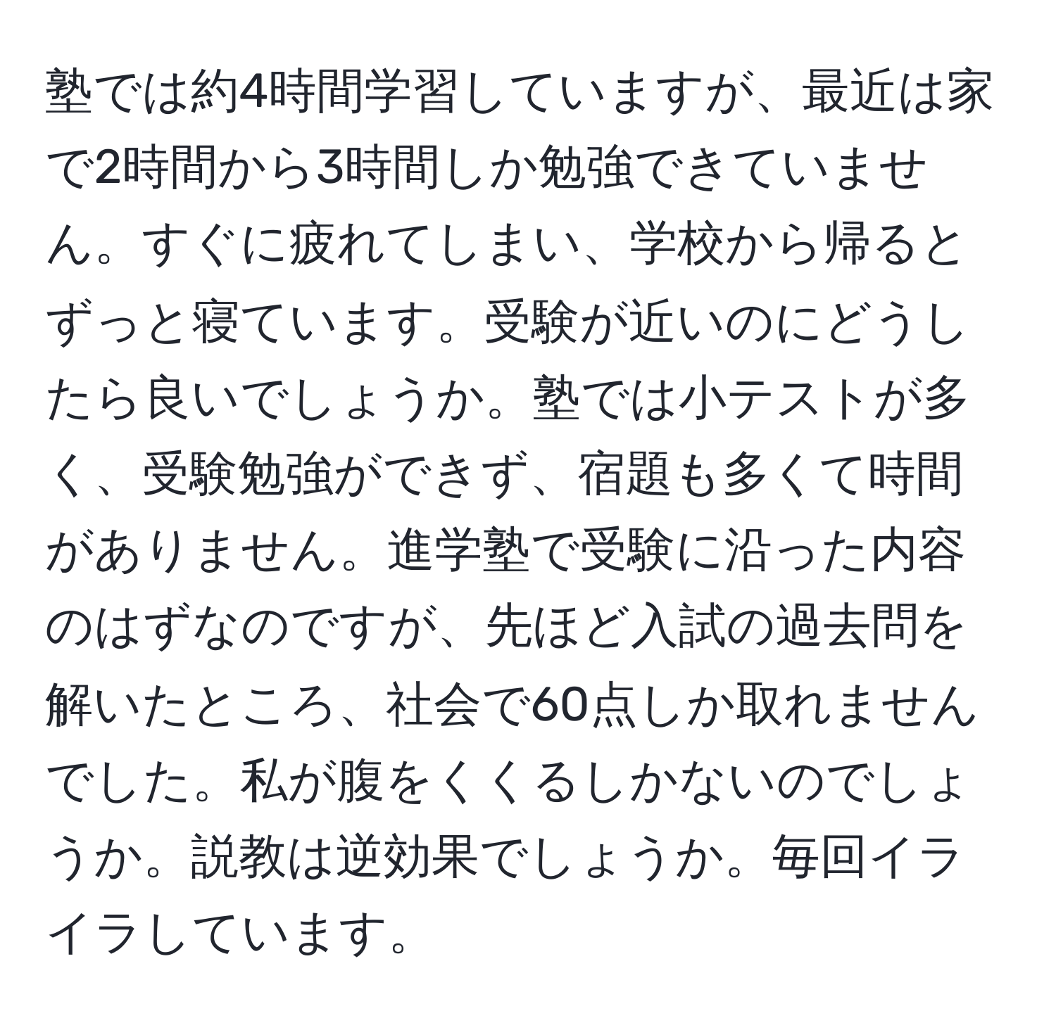 塾では約4時間学習していますが、最近は家で2時間から3時間しか勉強できていません。すぐに疲れてしまい、学校から帰るとずっと寝ています。受験が近いのにどうしたら良いでしょうか。塾では小テストが多く、受験勉強ができず、宿題も多くて時間がありません。進学塾で受験に沿った内容のはずなのですが、先ほど入試の過去問を解いたところ、社会で60点しか取れませんでした。私が腹をくくるしかないのでしょうか。説教は逆効果でしょうか。毎回イライラしています。