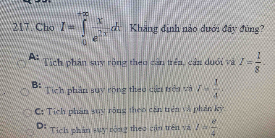 Cho I=∈tlimits _0^((+∈fty)frac N)e^(2x)dx. Khăng định nào dưới đây đúng?
A:
Tích phân suy rộng theo cận trên, cận dưới và I= 1/8 .
B:
Tích phân suy rộng theo cận trên và I= 1/4 .
C: Tích phân suy rộng theo cận trên và phân kỳ.
D: Tích phân suy rộng theo cận trên và I= e/4 .