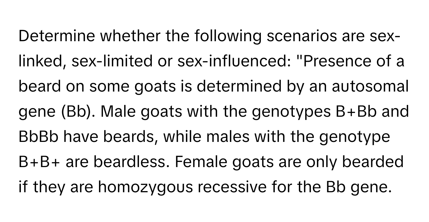 Determine whether the following scenarios are sex-linked, sex-limited or sex-influenced: "Presence of a beard on some goats is determined by an autosomal gene (Bb). Male goats with the genotypes B+Bb and BbBb have beards, while males with the genotype B+B+ are beardless. Female goats are only bearded if they are homozygous recessive for the Bb gene.