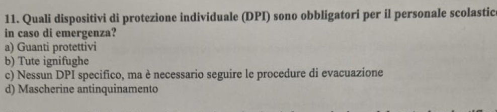 Quali dispositivi di protezione individuale (DPI) sono obbligatori per il personale scolastic
in caso di emergenza?
a) Guanti protettivi
b) Tute ignifughe
c) Nessun DPI specifico, ma è necessario seguire le procedure di evacuazione
d) Mascherine antinquinamento