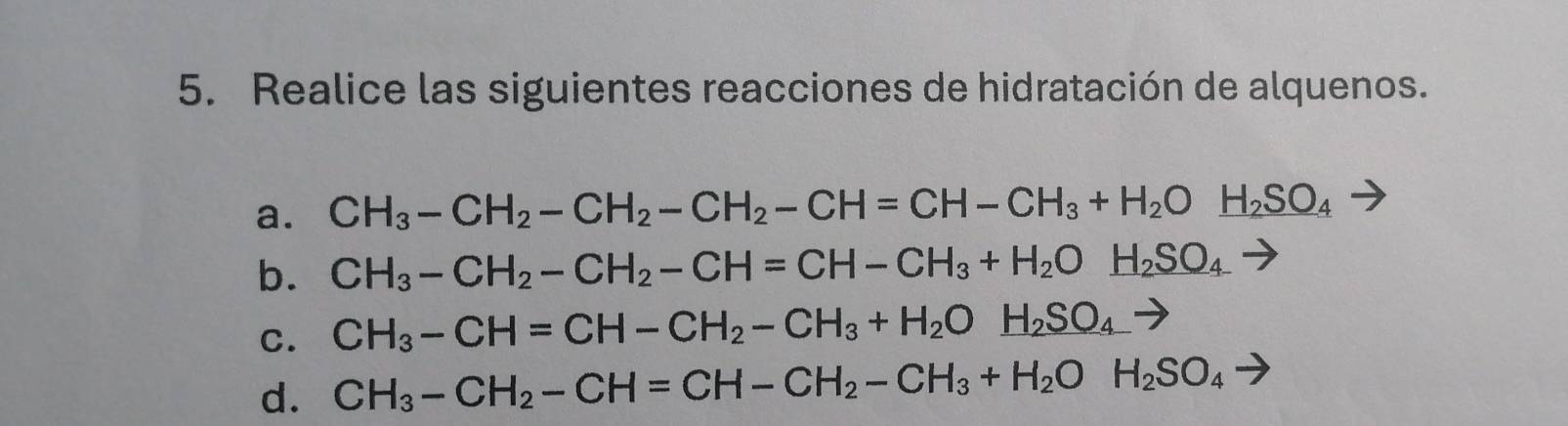 Realice las siguientes reacciones de hidratación de alquenos.
a. CH_3-CH_2-CH_2-CH_2-CH=CH-CH_3+H_2Oxrightarrow H_2SO_4
b. CH_3-CH_2-CH_2-CH=CH-CH_3+H_2Oxrightarrow H_2SO_4 -
C. CH_3-CH=CH-CH_2-CH_3+H_2O_ H_2SO_4 -
d. CH_3-CH_2-CH=CH-CH_2-CH_3+H_2OH_2SO_4to