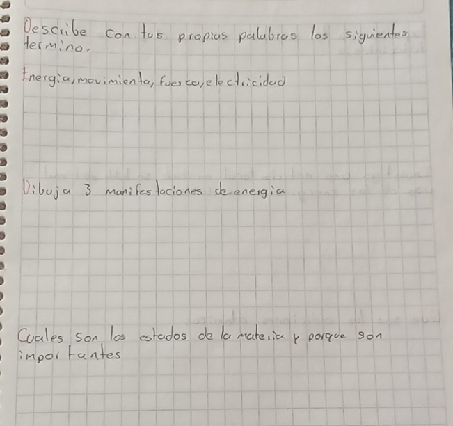 Describe con tos propics palabres los siquiente 
Hermino. 
Energia, movimienta, foer ca,elecicidad 
Dibuja 3 manifesfaciones deenergia 
Cuales son los estados de la mateiia y poraue son 
importantes