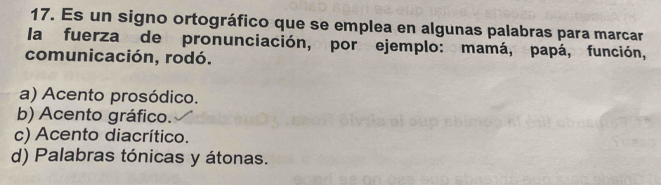 Es un signo ortográfico que se emplea en algunas palabras para marcar
la fuerza de pronunciación, por ejemplo: mamá, papá, función,
comunicación, rodó.
a) Acento prosódico.
b) Acento gráfico.
c) Acento diacrítico.
d) Palabras tónicas y átonas.