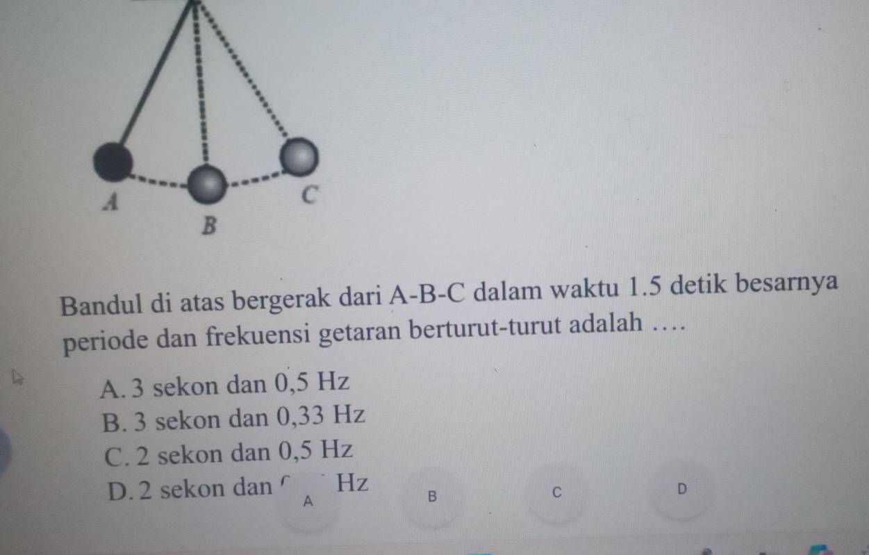 Bandul di atas bergerak dari A-B-C dalam waktu 1.5 detik besarnya
periode dan frekuensi getaran berturut-turut adalah …
A. 3 sekon dan 0,5 Hz
B. 3 sekon dan 0,33 Hz
C. 2 sekon dan 0,5 Hz
D. 2 sekon dan^r_AHz B C D