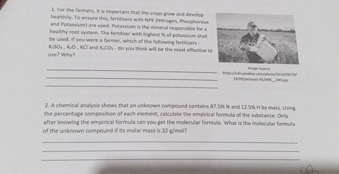 For the farmers, it is important that the crops grow and develop 
healthily. To ensure this, fertilizers with NPK (Nitrogen, Phosphorous 
and Potassium) are used. Potassium is the mineral responsible for a 
healthy root system. The fertilizer with highest % of potassium shall 
be used. If you were a farmer, which of the following fertilizers -
K_2SO_4, K_2O , KCl and K_2CO_3 - do you think will be the most effective t 
use? Why? 
_ 
Image Source: 
_ 
https://cdn.pixabay.com/photo/2014/09/19/ 
19/09/peasant-452904_ 340.jpg 
_ 
2. A chemical analysis shows that an unknown compound contains 87.5% N and 12.5% H by mass. Using 
the percentage composition of each element, calculate the empirical formula of the substance. Only 
after knowing the empirical formula can you get the molecular formula. What is the molecular formula 
of the unknown compound if its molar mass is 32 g/mol? 
_ 
_ 
_