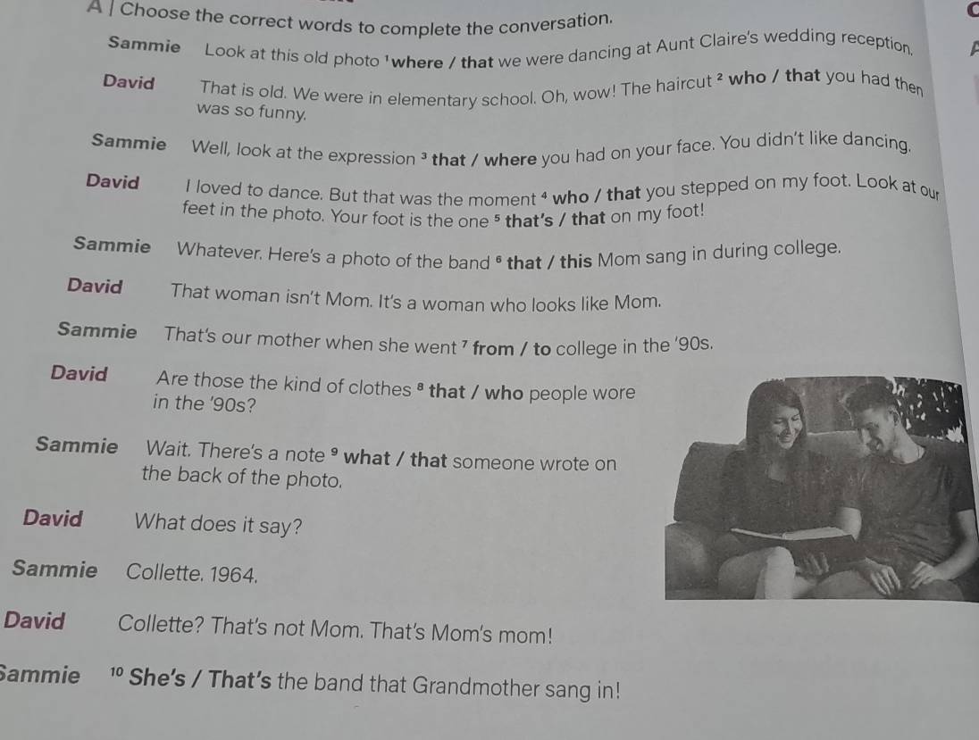A | Choose the correct words to complete the conversation. 
Sammie Look at this old photo ' where / that we were dancing at Aunt Claire's wedding reception. 
David That is old. We were in elementary school. Oh, wow! The haircut ² who / that you had the 
was so funny. 
Sammie Well, look at the expression ³ that / where you had on your face. You didn't like dancing. 
David I loved to dance. But that was the moment 4 who / that you stepped on my foot. Look at our 
feet in the photo. Your foot is the one ⁵ that's / that on my foot! 
Sammie Whatever. Here's a photo of the band * that / this Mom sang in during college. 
David That woman isn't Mom. It's a woman who looks like Mom. 
Sammie That's our mother when she went 7 from / to college in the '90s. 
David Are those the kind of clothes ª that / who people wore 
in the '90s? 
Sammie Wait. There's a note• what / that someone wrote on 
the back of the photo. 
David What does it say? 
Sammie Collette. 1964. 
David Collette? That's not Mom. That's Mom's mom! 
Sammie 1 She’s / That’s the band that Grandmother sang in!