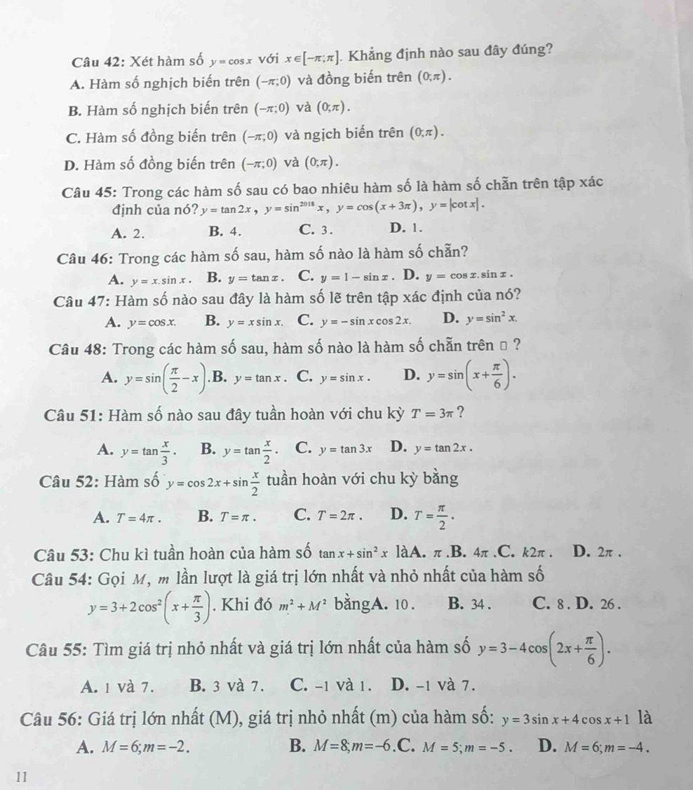 Xét hàm số y=cos x với x∈ [-π ;π ] Khẳng định nào sau đây đúng?
A. Hàm số nghịch biến trên (-π ;0) và đồng biến trên (0,π ).
B. Hàm số nghịch biến trên (-π ;0) và (0,π ).
C. Hàm số đồng biến trên (-π ;0) và ngịch biến trên (0,π ).
D. Hàm số đồng biến trên (-π ;0) và (0;π ).
Câu 45: Trong các hàm số sau có bao nhiêu hàm số là hàm số chẵn trên tập xác
định của nó? y=tan 2x,y=sin^(2018)x,y=cos (x+3π ),y=|cot x|.
A. 2. B. 4. C. 3 . D. 1.
Câu 46: Trong các hàm số sau, hàm số nào là hàm số chẵn?
A. y=x.sin x. B. y=tan x. C. y=1-sin x 、 D. y=cos x.sin x.
Câu 47: Hàm số nào sau đây là hàm số lẽ trên tập xác định của nó?
A. y=cos x. B. y=xsin x. C. y=-sin xcos 2x. D. y=sin^2x.
Câu 48: Trong các hàm số sau, hàm số nào là hàm số chẵn trên → ?
A. y=sin ( π /2 -x) .B. y=tan x 、 C. y=sin x. D. y=sin (x+ π /6 ).
Câu 51: Hàm số nào sau đây tuần hoàn với chu kỳ T=3π ?
A. y=tan  x/3 . B. y=tan  x/2 . C. y=tan 3x D. y=tan 2x.
Câu 52: Hàm số y=cos 2x+sin  x/2  tuần hoàn với chu kỳ bằng
A. T=4π . B. T=π . C. T=2π . D. T= π /2 .
Câu 53: Chu kì tuần hoàn của hàm số tan x+sin^2xlaA.π .B.4π.C. k2π . D. 2π .
Câu 54: Gọi M, m lần lượt là giá trị lớn nhất và nhỏ nhất của hàm shat O
y=3+2cos^2(x+ π /3 ). Khi đó m^2+M^2 bangA. 10 . B. 34 . C. 8 . D. 26 .
Câu 55: Tìm giá trị nhỏ nhất và giá trị lớn nhất của hàm số y=3-4cos (2x+ π /6 ).
A. 1 và 7. B. 3 và 7. C. -1 và 1. D. -1 và 7.
Câu 56: Giá trị lớn nhất (M), giá trị nhỏ nhất (m) của hàm số: y=3sin x+4cos x+1 là
A. M=6;m=-2. B. M=8;m=-6 .C. M=5;m=-5. D. M=6;m=-4.
11