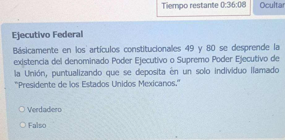 Tiempo restante 0:36:08 Ocultar
Ejecutivo Federal
Básicamente en los artículos constitucionales 49 y 80 se desprende la
existencia del denominado Poder Ejecutivo o Supremo Poder Ejecutivo de
la Unión, puntualizando que se deposita ên un solo individuo Ilamado
“Presidente de los Estados Unidos Mexicanos.”
Verdadero
Falso