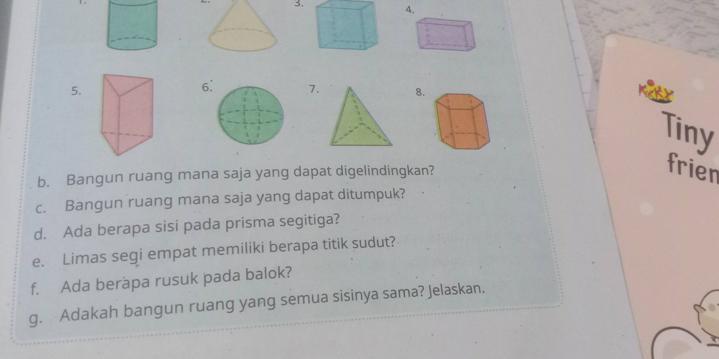 4 
5. 
6 
7. 
8. 
Tiny 
b. Bangun ruang mana saja yang dapat digelindingkan? 
frien 
c. Bangun ruang mana saja yang dapat ditumpuk? 
d. Ada berapa sisi pada prisma segitiga? 
e. Limas segi empat memiliki berapa titik sudut? 
f. Ada berapa rusuk pada balok? 
g. Adakah bangun ruang yang semua sisinya sama? Jelaskan.