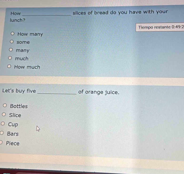 How _slices of bread do you have with your
lunch?
Tiempo restante 0:49:2
How many
some
many
much
How much
Let's buy five _of orange juice.
Bottles
Slice
Cup
Bars
Piece