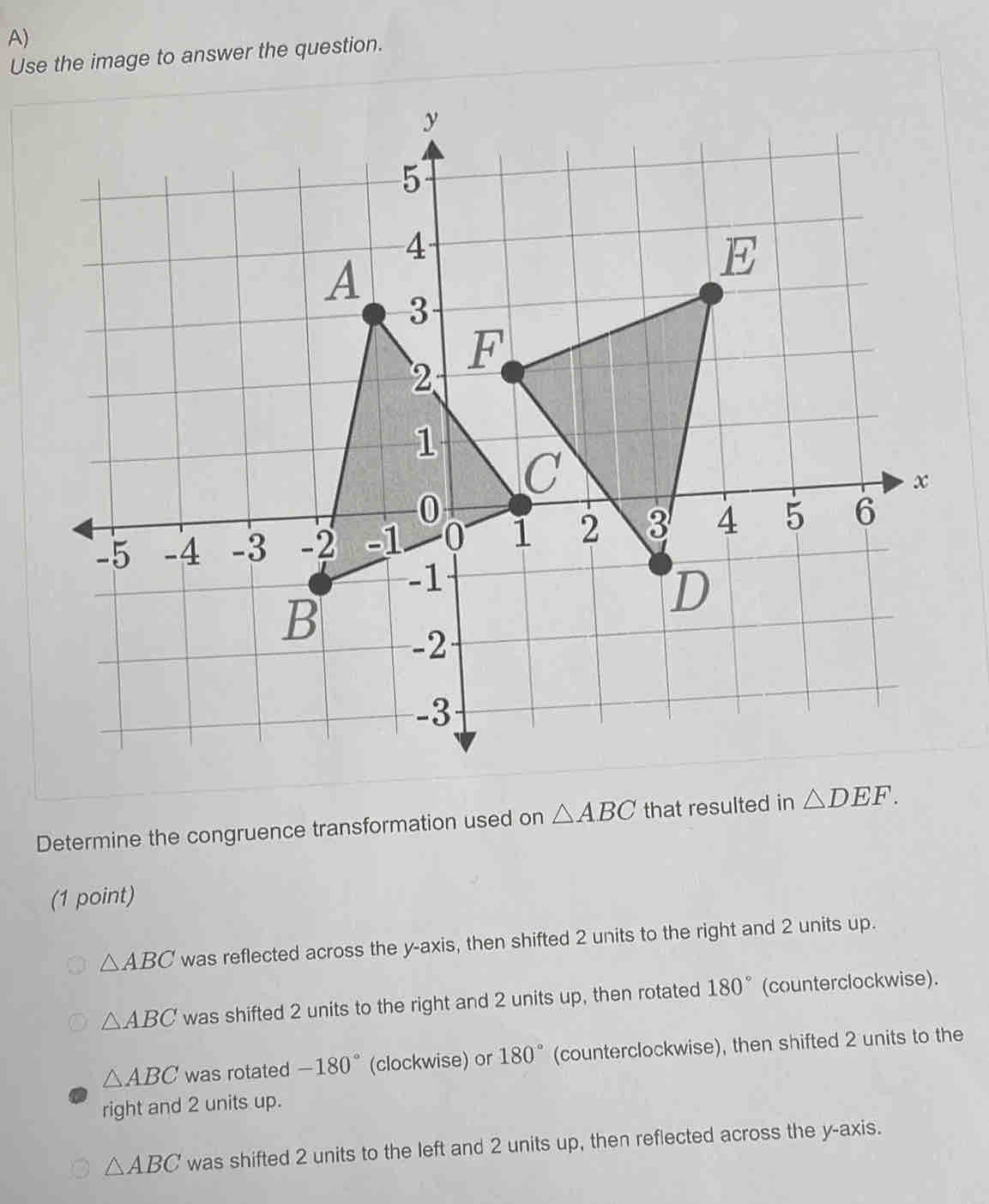 Use the image to answer the question.
Determine the congruence transformation used on △ ABC that resulted in △ DEF. 
(1 point)
△ ABC was reflected across the y-axis, then shifted 2 units to the right and 2 units up.
△ ABC was shifted 2 units to the right and 2 units up, then rotated 180° (counterclockwise).
△ ABC was rotated -180° (clockwise) or 180° (counterclockwise), then shifted 2 units to the
right and 2 units up.
△ ABC was shifted 2 units to the left and 2 units up, then reflected across the y-axis.