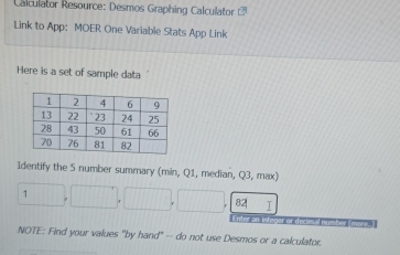 Calculator Resource: Desmos Graphing Calculator overline U 
Link to App: MOER One Variable Stats App Link 
Here is a set of sample data 
Identify the 5 number summary (min, Q1, median, Q3, max) 
1 
82| 
NOTE: Find your values "by hand" -- do not use Desmos or a calculator.