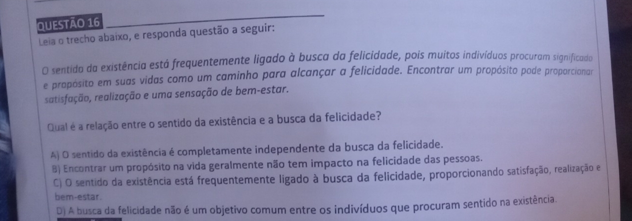 Leia o trecho abaixo, e responda questão a seguir:
O sentido da existência está frequentemente ligado à busca da felicidade, pois muitos indivíduos procuram significado
e propósito em suas vidas como um caminho para alcançar a felicidade. Encontrar um propósito pode proporcionar
satisfação, realização e uma sensação de bem-estar.
Qual é a relação entre o sentido da existência e a busca da felicidade?
A) O sentido da existência é completamente independente da busca da felicidade.
B) Encontrar um propósito na vida geralmente não tem impacto na felicidade das pessoas.
C) O sentido da existência está frequentemente ligado à busca da felicidade, proporcionando satisfação, realização e
bem-estar.
D) A busca da felicidade não é um objetivo comum entre os indivíduos que procuram sentido na existência.