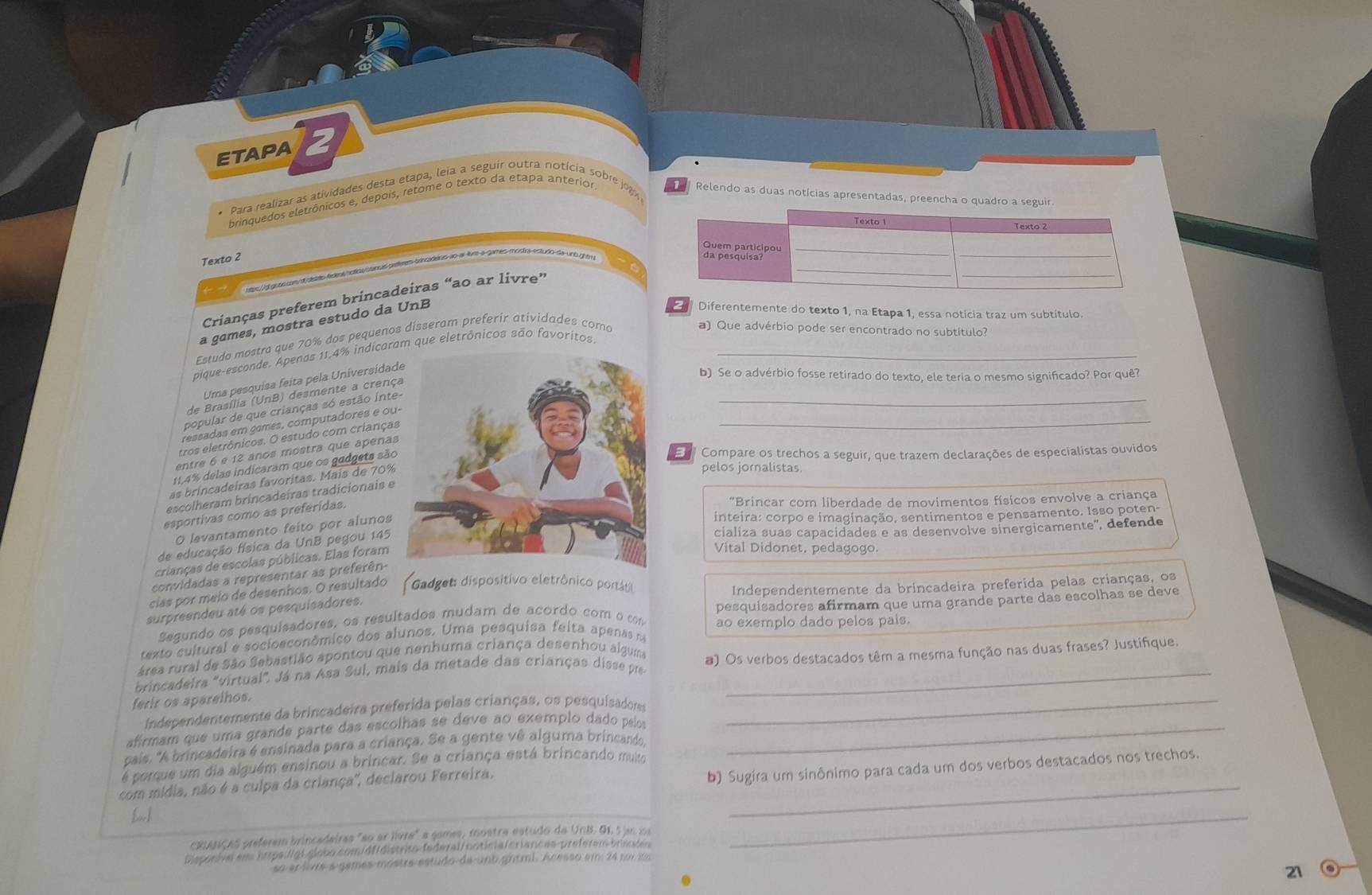 ETAPA 2
brinquedos eletrônicos e, depois, retome o texto da etapa anterior
Para realizar as atividades desta etapa, leia a seguir outra notícia sobre jog Relendo as duas notícias apresentadas, preencha o quadro a ser
Texto 2
ao ar-livee a games mostra estudo da unó ghtru 
Crianças preferem brincadeiras “ao ar livre”
a games, mostra estudo da UnB
Diferentemente do texto 1, na Etapa 1, essa notícia traz um subtítulo
Estudo møstra que 70% dos pequenos disseram preferir atividades como
a) Que advérbio pode ser encontrado no subtítulo?
pique-esconde. Apenas 11,4% indicaram que eletrônicos são favoritos._
_
Uma pesquisa feita pela Universidad
b) Se o advérbio fosse retirado do texto, ele teria o mesmo significado? Por quê?
_
de Brasília (UnB) desmente a crenç
popular de que crianças só estão Ínte
ressadas em games, computadores e ou
tros eletrônicos. O estudo com criança
entre 6 e 12 años mostra que apenas
11,4% delas indicaram que os gadgets são
E  Compare os trechos a seguir, que trazem declarações de especialistas ouvidos
as brincadeiras favoritas. Mais de 70%
pelos jornalistas.
escolheram brincadeiras tradicionais e
esportivas como as preferidas.
"Brincar com liberdade de movimentos físicos envolve a criança
O levantamento feito por alunos
inteira: corpo e imaginação, sentimentos e pensamento. Isso poten
de educação física da UnB pegou 145
cializa suas capacidades e as desenvolve sinergicamente", defende
crianças de escolas públicas. Elas foram
Vital Didonet, pedagogo.
convidadas a representar as preferên-
cías por meio de desenhos. O resultado Gadget: dispositivo eletrônico portáro
Independentemente da brincadeira preferida pelas crianças, os
surpreendeu até os pesquisadores.
Segundo os pesquisadores, os resultados mudam de acórdo com o com pesquísadores afirmam que uma grande parte das escolhas se deve
ao exemplo dado pelos pais.
texto cultural e socioeconômico dos alunos. Uma pesquisa feita apenas na
área rural de São Sebastião apontou que nenhuma criança desenhou alguma
brincadeira "virtual". Já na Asa Sul, mais da metade das crianças disse pr a) Os verbos destacados têm a mesma função nas duas frases? Justifique.
ferir os aparelhos.
Independentemente da brincadeira preferida pelas crianças, os pesquisadoss_
afírmam que uma grande parte das escolhas se deve ão exemplo dado pelos_
pais. "A brincadeira é ensinada para a criança. Se a gente vê alguma brincando,
é porque um dia alguém ensinou a brincar. Se a criança está brincando muiu b) Sugira um sinônimo para cada um dos verbos destacados nos trechos.
com mídia, não é a culpa da criança'', declarou Ferreira._
cxpasiças preferem brincadeiras "ao ar livre" a gomes, mostra estudo da UNB G1, 5 jan 10
Dispocisi em htps lgl globo.com/dfidistrito-federal/ notic|a/criances-preferem briies
_
so er lore s games mástre estudo de unb gniml. Acesso em 24 poi 1
.
21 o