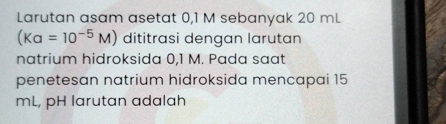 Larutan asam asetat 0,1 M sebanyak 20 mL
(Ka=10^(-5)M) dititrasi dengan larutan 
natrium hidroksida 0,1 M. Pada saat 
penetesan natrium hidroksida mencapai 15
mL, pH larutan adalah